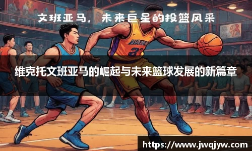 维克托文班亚马的崛起与未来篮球发展的新篇章